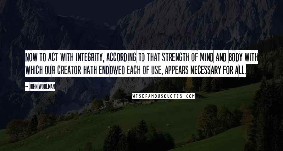 John Woolman Quotes: Now to act with integrity, according to that strength of mind and body with which our creator hath endowed each of use, appears necessary for all.