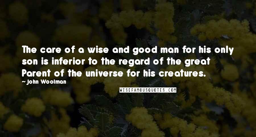 John Woolman Quotes: The care of a wise and good man for his only son is inferior to the regard of the great Parent of the universe for his creatures.