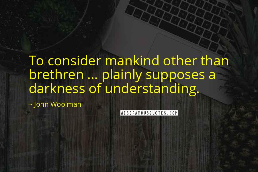 John Woolman Quotes: To consider mankind other than brethren ... plainly supposes a darkness of understanding.