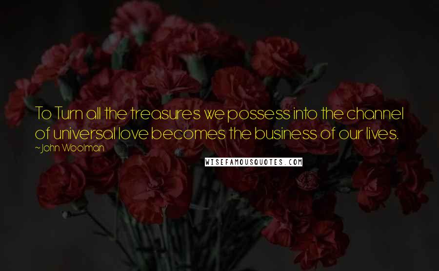 John Woolman Quotes: To Turn all the treasures we possess into the channel of universal love becomes the business of our lives.