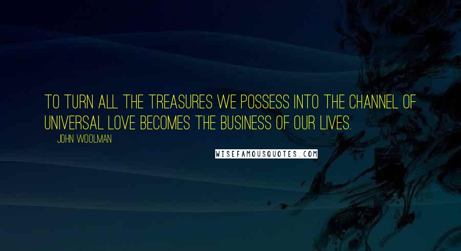 John Woolman Quotes: To Turn all the treasures we possess into the channel of universal love becomes the business of our lives.