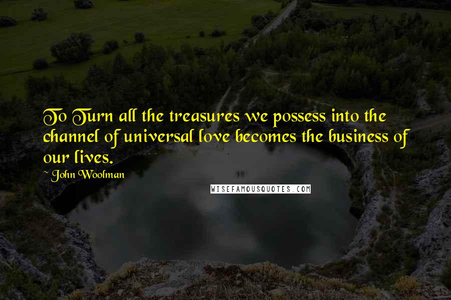 John Woolman Quotes: To Turn all the treasures we possess into the channel of universal love becomes the business of our lives.