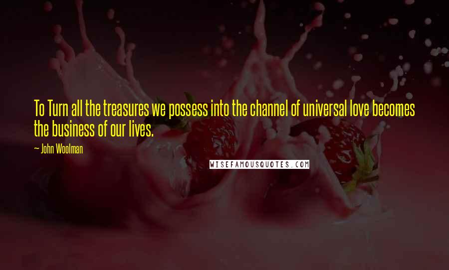 John Woolman Quotes: To Turn all the treasures we possess into the channel of universal love becomes the business of our lives.