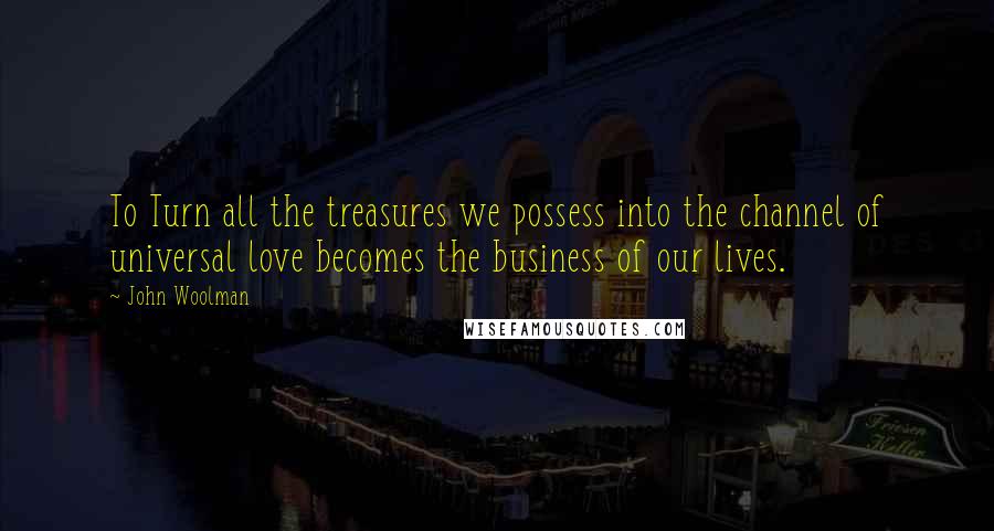 John Woolman Quotes: To Turn all the treasures we possess into the channel of universal love becomes the business of our lives.