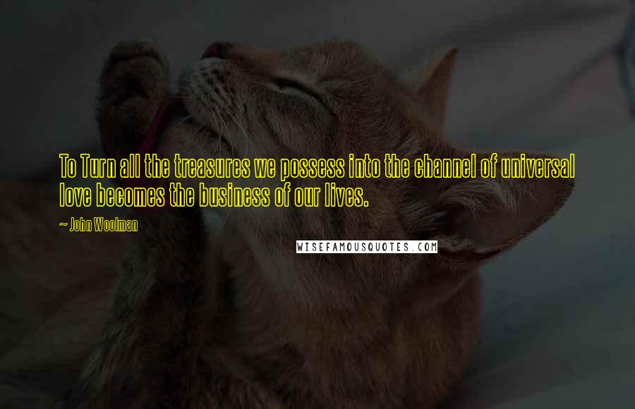 John Woolman Quotes: To Turn all the treasures we possess into the channel of universal love becomes the business of our lives.