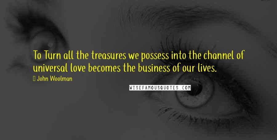 John Woolman Quotes: To Turn all the treasures we possess into the channel of universal love becomes the business of our lives.
