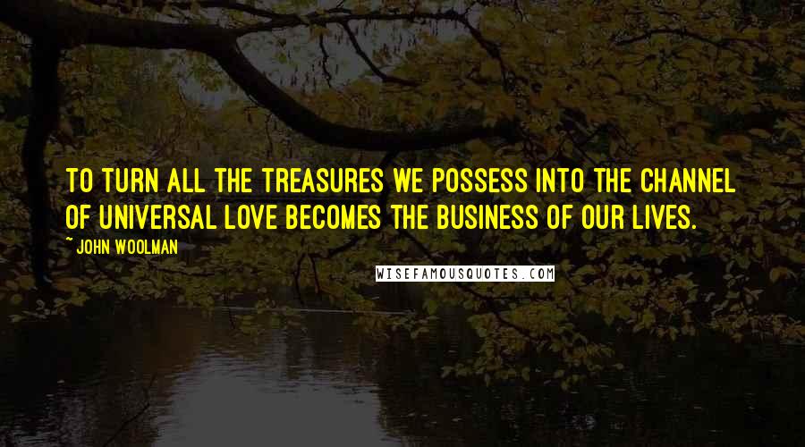 John Woolman Quotes: To Turn all the treasures we possess into the channel of universal love becomes the business of our lives.