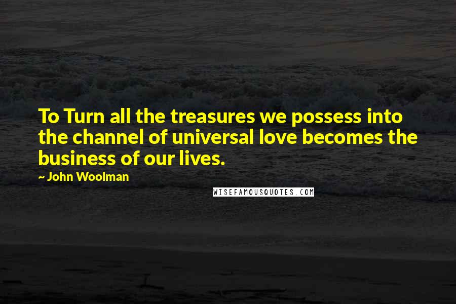 John Woolman Quotes: To Turn all the treasures we possess into the channel of universal love becomes the business of our lives.