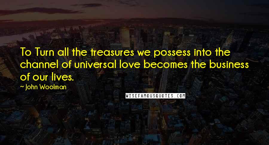 John Woolman Quotes: To Turn all the treasures we possess into the channel of universal love becomes the business of our lives.