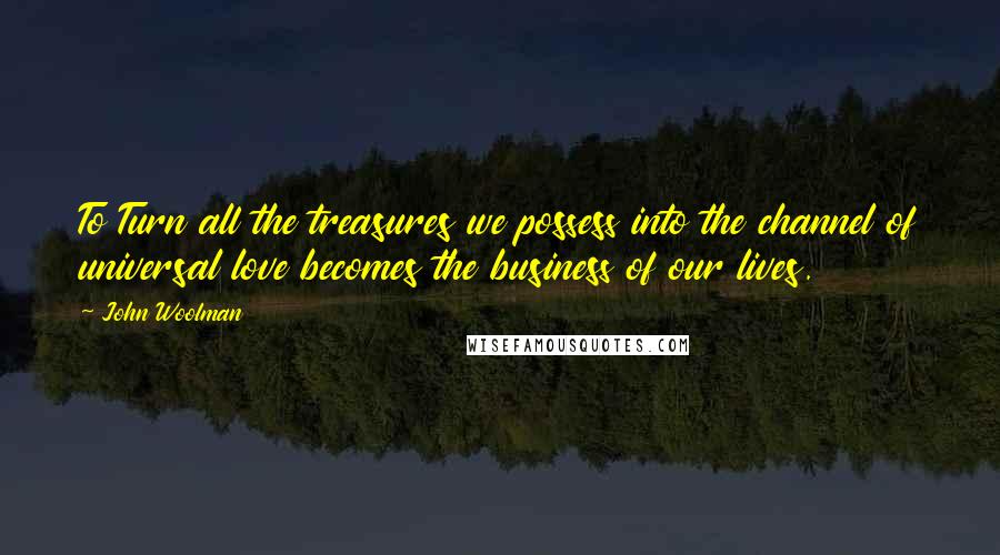 John Woolman Quotes: To Turn all the treasures we possess into the channel of universal love becomes the business of our lives.