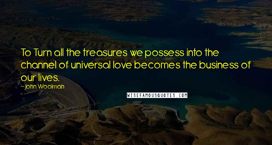 John Woolman Quotes: To Turn all the treasures we possess into the channel of universal love becomes the business of our lives.