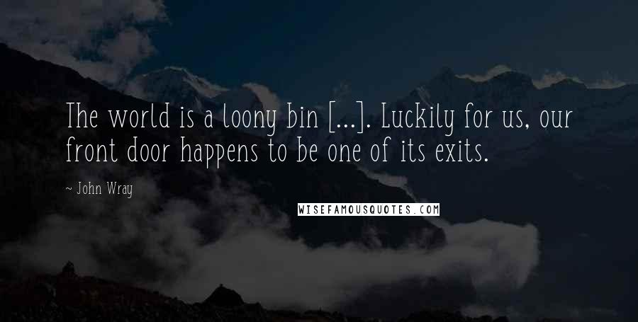 John Wray Quotes: The world is a loony bin [...]. Luckily for us, our front door happens to be one of its exits.