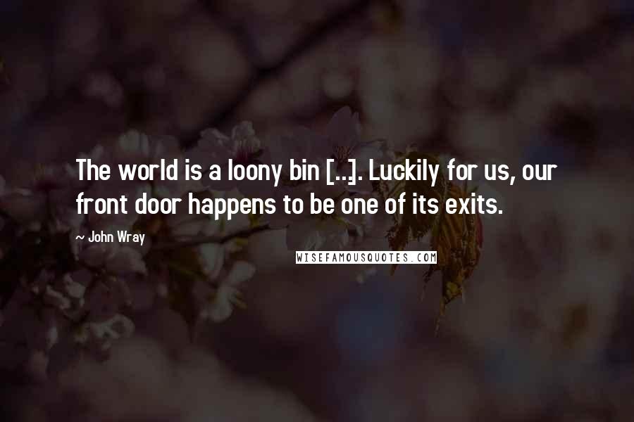 John Wray Quotes: The world is a loony bin [...]. Luckily for us, our front door happens to be one of its exits.