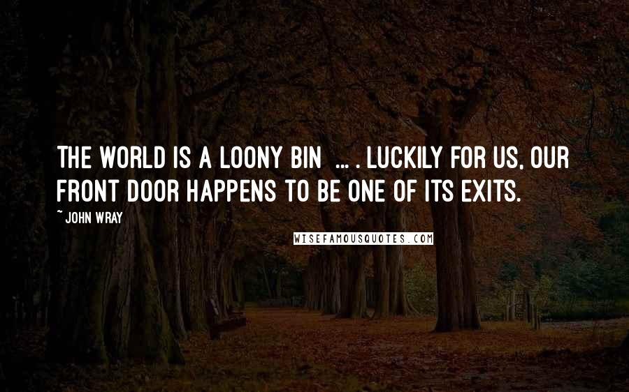 John Wray Quotes: The world is a loony bin [...]. Luckily for us, our front door happens to be one of its exits.