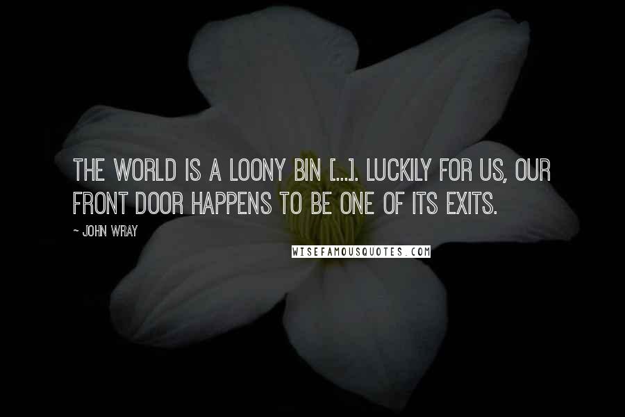 John Wray Quotes: The world is a loony bin [...]. Luckily for us, our front door happens to be one of its exits.