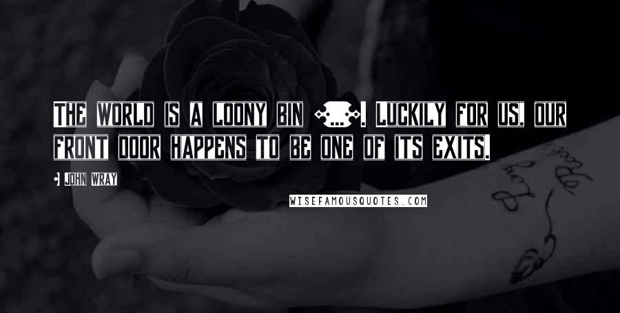 John Wray Quotes: The world is a loony bin [...]. Luckily for us, our front door happens to be one of its exits.