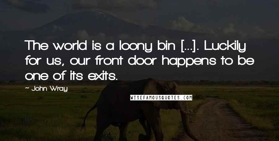 John Wray Quotes: The world is a loony bin [...]. Luckily for us, our front door happens to be one of its exits.