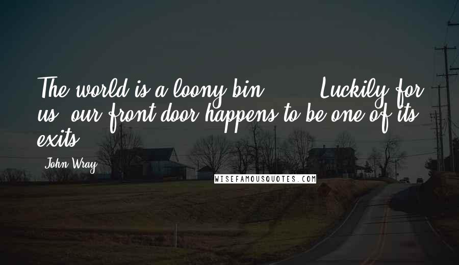 John Wray Quotes: The world is a loony bin [...]. Luckily for us, our front door happens to be one of its exits.