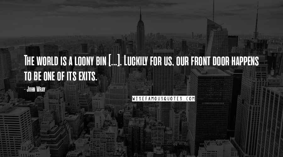 John Wray Quotes: The world is a loony bin [...]. Luckily for us, our front door happens to be one of its exits.