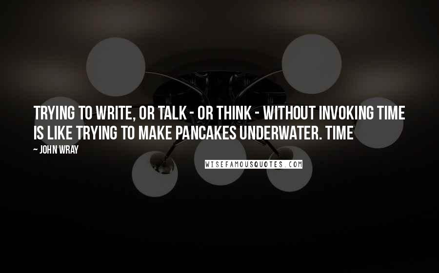 John Wray Quotes: Trying to write, or talk - or think - without invoking time is like trying to make pancakes underwater. Time