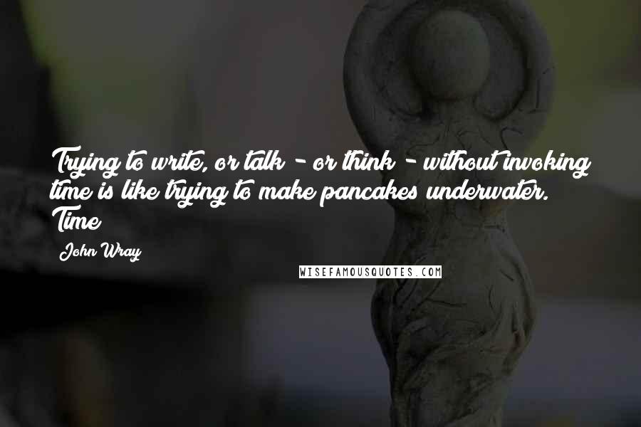 John Wray Quotes: Trying to write, or talk - or think - without invoking time is like trying to make pancakes underwater. Time