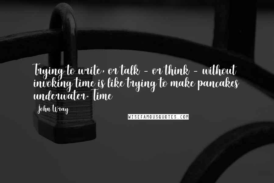 John Wray Quotes: Trying to write, or talk - or think - without invoking time is like trying to make pancakes underwater. Time