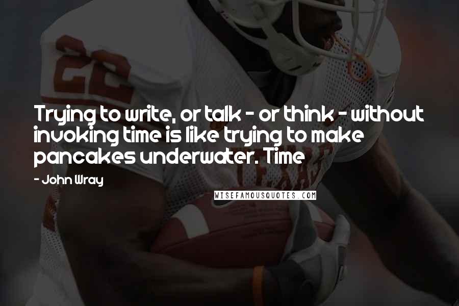 John Wray Quotes: Trying to write, or talk - or think - without invoking time is like trying to make pancakes underwater. Time