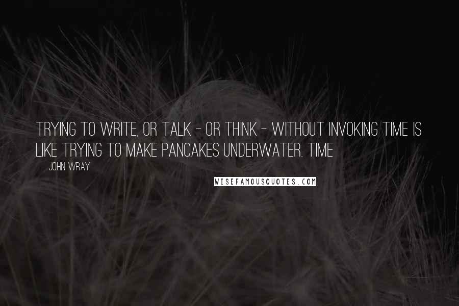 John Wray Quotes: Trying to write, or talk - or think - without invoking time is like trying to make pancakes underwater. Time