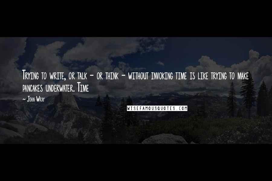 John Wray Quotes: Trying to write, or talk - or think - without invoking time is like trying to make pancakes underwater. Time