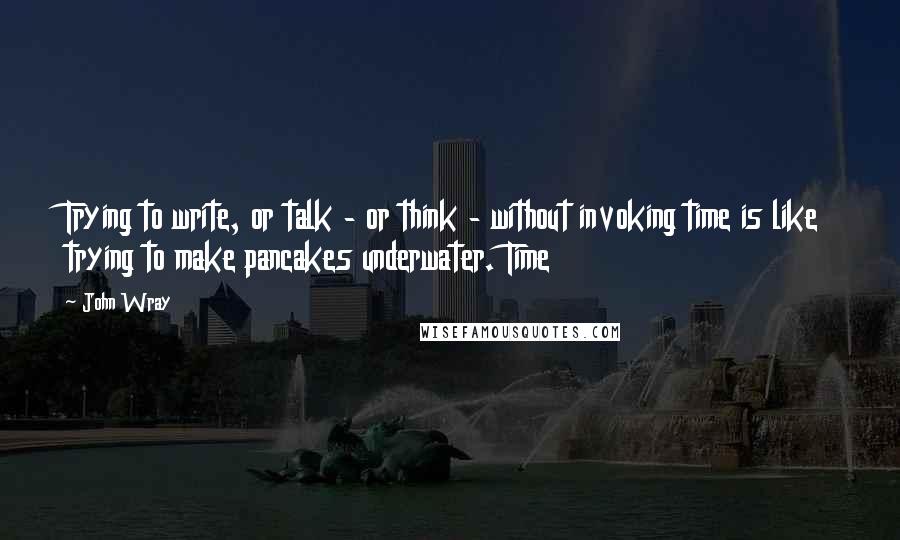 John Wray Quotes: Trying to write, or talk - or think - without invoking time is like trying to make pancakes underwater. Time