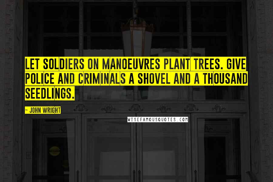 John Wright Quotes: Let soldiers on manoeuvres plant trees. Give police and criminals a shovel and a thousand seedlings.