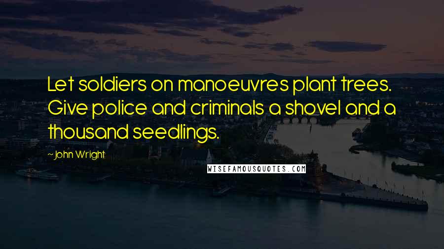 John Wright Quotes: Let soldiers on manoeuvres plant trees. Give police and criminals a shovel and a thousand seedlings.