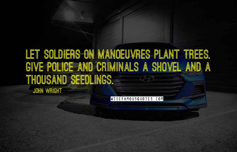 John Wright Quotes: Let soldiers on manoeuvres plant trees. Give police and criminals a shovel and a thousand seedlings.