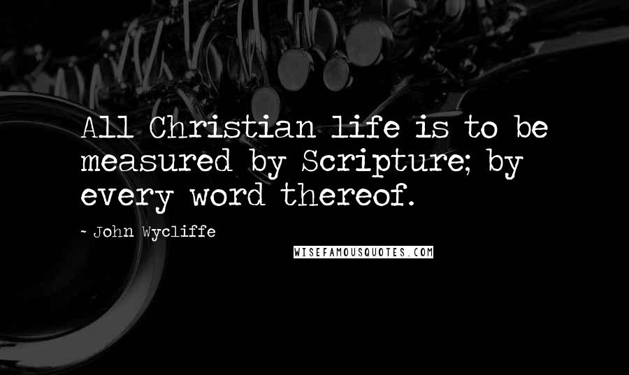 John Wycliffe Quotes: All Christian life is to be measured by Scripture; by every word thereof.