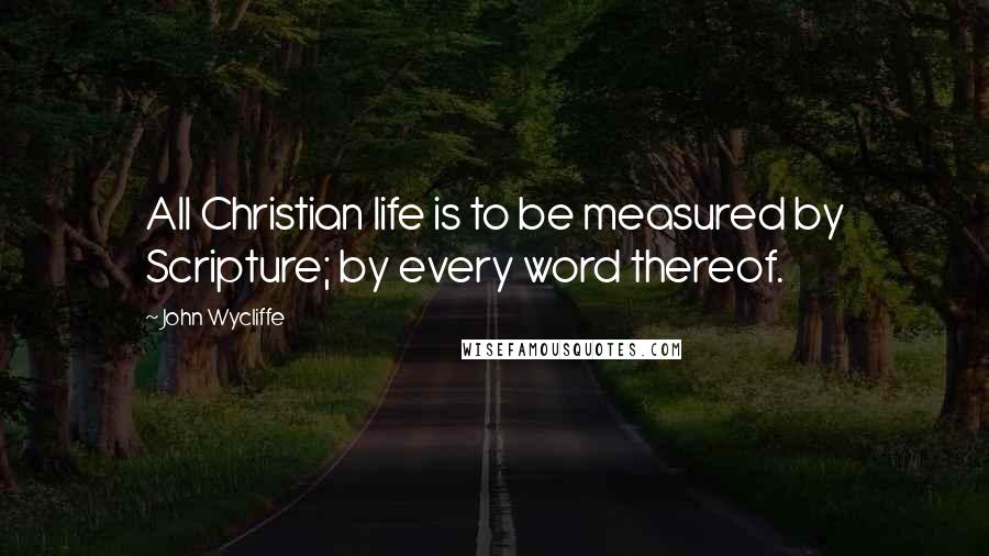 John Wycliffe Quotes: All Christian life is to be measured by Scripture; by every word thereof.