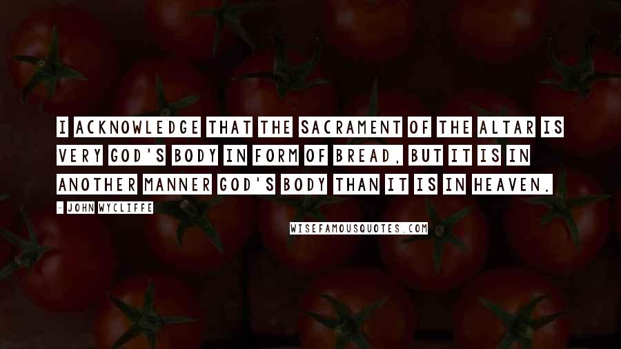 John Wycliffe Quotes: I acknowledge that the sacrament of the altar is very God's body in form of bread, but it is in another manner God's body than it is in heaven.