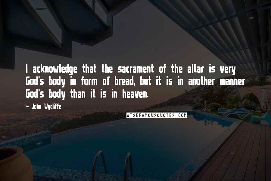 John Wycliffe Quotes: I acknowledge that the sacrament of the altar is very God's body in form of bread, but it is in another manner God's body than it is in heaven.