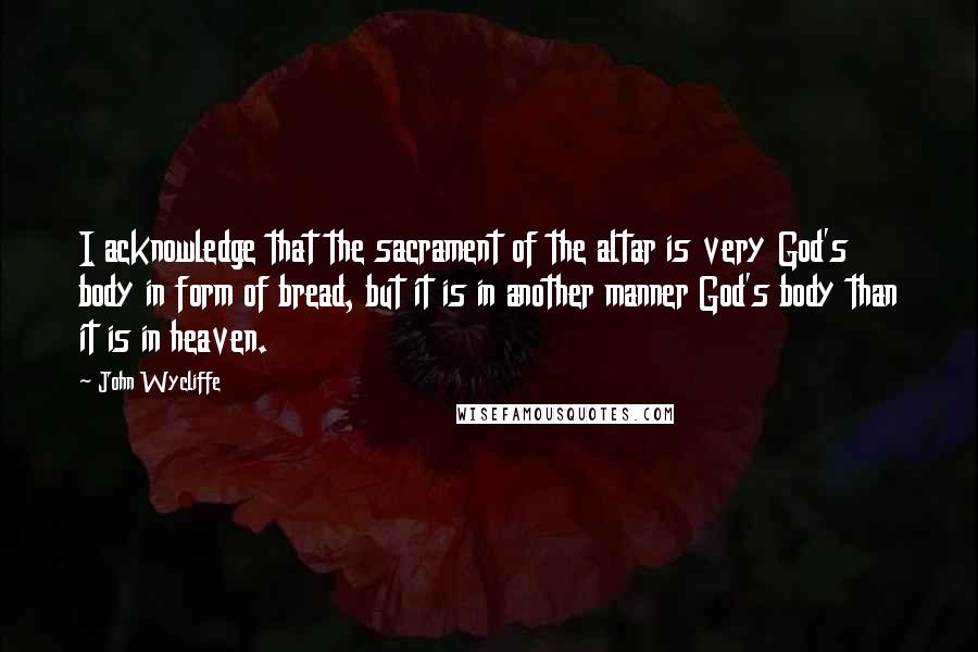 John Wycliffe Quotes: I acknowledge that the sacrament of the altar is very God's body in form of bread, but it is in another manner God's body than it is in heaven.