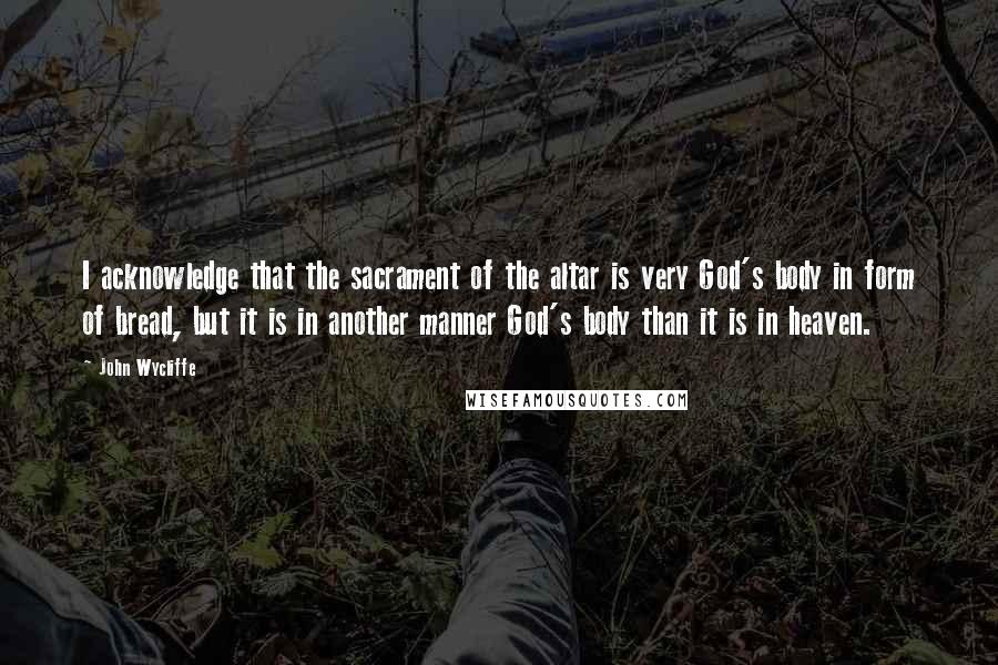 John Wycliffe Quotes: I acknowledge that the sacrament of the altar is very God's body in form of bread, but it is in another manner God's body than it is in heaven.