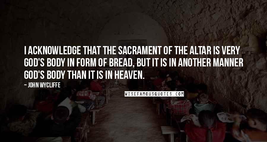 John Wycliffe Quotes: I acknowledge that the sacrament of the altar is very God's body in form of bread, but it is in another manner God's body than it is in heaven.