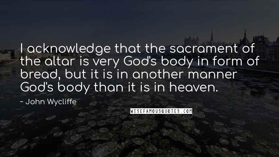 John Wycliffe Quotes: I acknowledge that the sacrament of the altar is very God's body in form of bread, but it is in another manner God's body than it is in heaven.