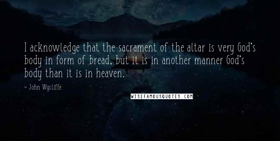 John Wycliffe Quotes: I acknowledge that the sacrament of the altar is very God's body in form of bread, but it is in another manner God's body than it is in heaven.