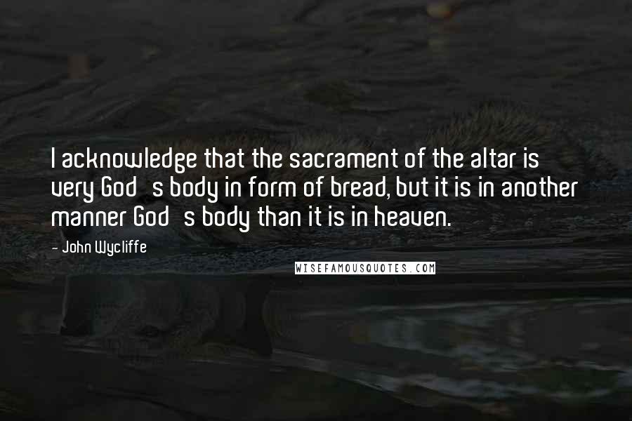 John Wycliffe Quotes: I acknowledge that the sacrament of the altar is very God's body in form of bread, but it is in another manner God's body than it is in heaven.