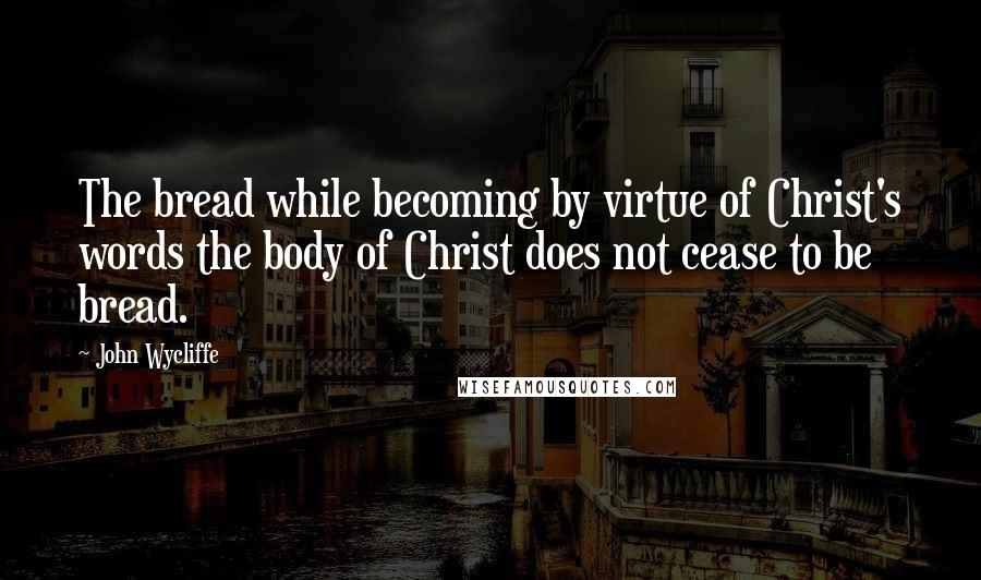 John Wycliffe Quotes: The bread while becoming by virtue of Christ's words the body of Christ does not cease to be bread.