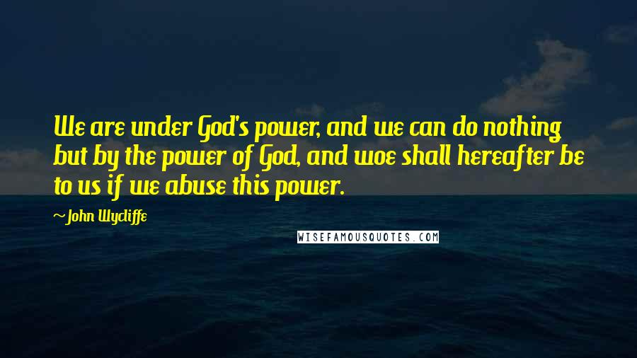 John Wycliffe Quotes: We are under God's power, and we can do nothing but by the power of God, and woe shall hereafter be to us if we abuse this power.