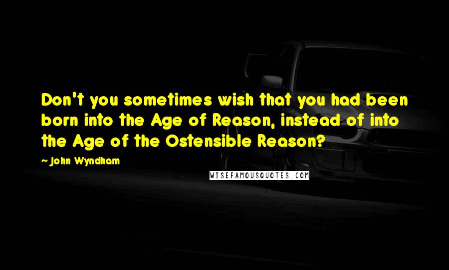 John Wyndham Quotes: Don't you sometimes wish that you had been born into the Age of Reason, instead of into the Age of the Ostensible Reason?