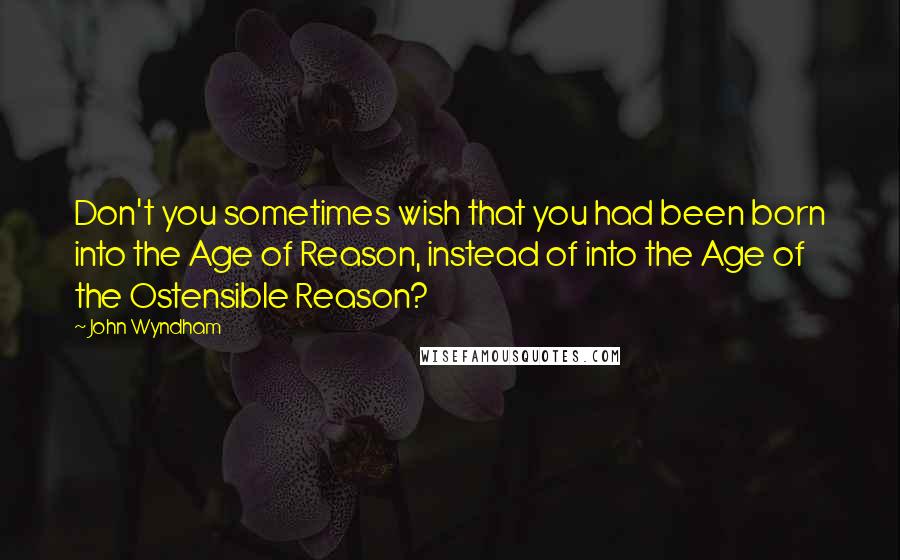 John Wyndham Quotes: Don't you sometimes wish that you had been born into the Age of Reason, instead of into the Age of the Ostensible Reason?