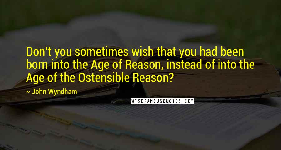 John Wyndham Quotes: Don't you sometimes wish that you had been born into the Age of Reason, instead of into the Age of the Ostensible Reason?