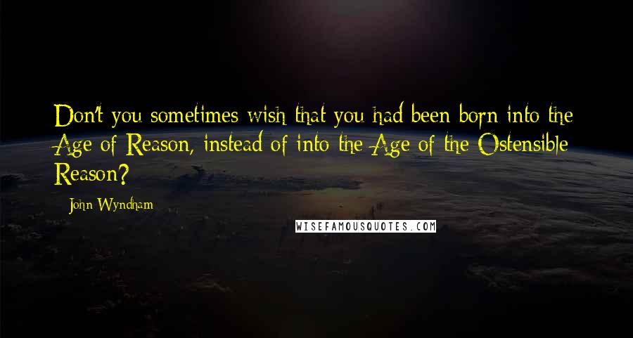 John Wyndham Quotes: Don't you sometimes wish that you had been born into the Age of Reason, instead of into the Age of the Ostensible Reason?