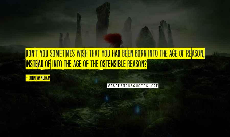 John Wyndham Quotes: Don't you sometimes wish that you had been born into the Age of Reason, instead of into the Age of the Ostensible Reason?